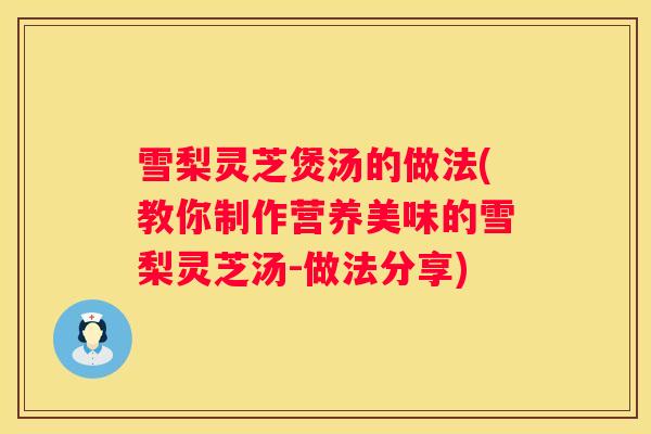 雪梨灵芝煲汤的做法(教你制作营养美味的雪梨灵芝汤-做法分享)