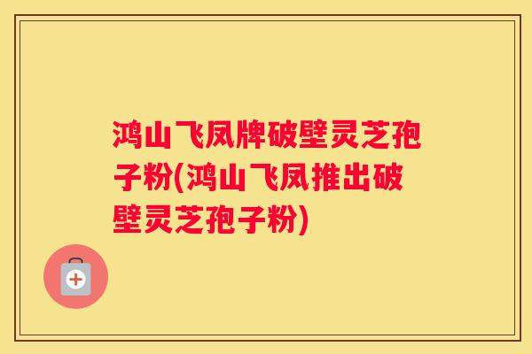 鸿山飞凤牌破壁灵芝孢子粉(鸿山飞凤推出破壁灵芝孢子粉)