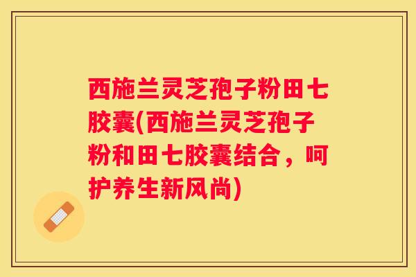 西施兰灵芝孢子粉田七胶囊(西施兰灵芝孢子粉和田七胶囊结合,呵护养生新风尚) 西施兰灵芝孢子粉田七胶囊(西施兰灵芝孢子粉和田七胶囊结合,呵护养生新风尚)