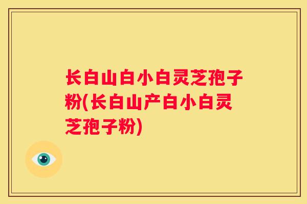 长白山白小白灵芝孢子粉(长白山产白小白灵芝孢子粉)
