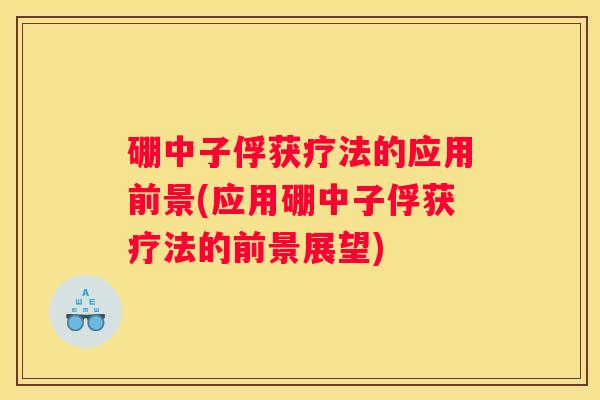 硼中子俘获疗法的应用前景(应用硼中子俘获疗法的前景展望)