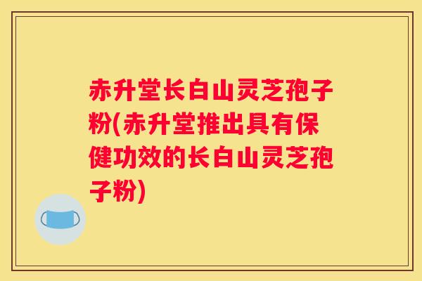 赤升堂长白山灵芝孢子粉(赤升堂推出具有保健功效的长白山灵芝孢子粉)