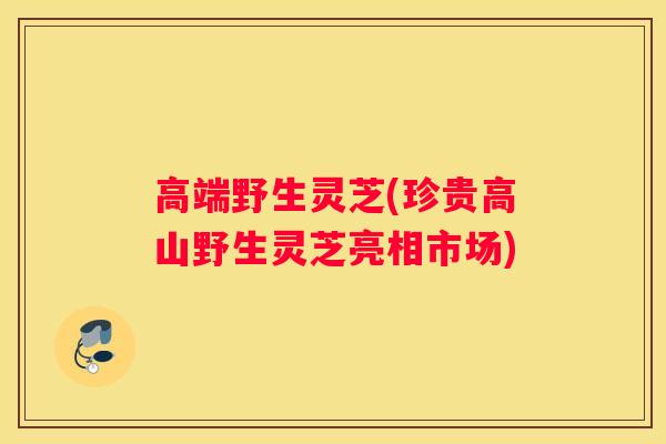 高端野生灵芝(珍贵高山野生灵芝亮相市场)