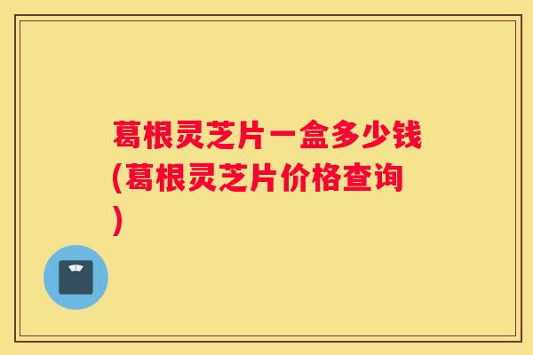 葛根灵芝片一盒多少钱(葛根灵芝片价格查询)
