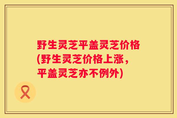 野生灵芝平盖灵芝价格(野生灵芝价格上涨，平盖灵芝亦不例外)