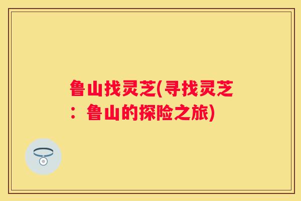 鲁山找灵芝(寻找灵芝：鲁山的探险之旅)
