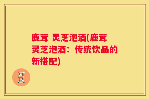 鹿茸 灵芝泡酒(鹿茸灵芝泡酒：传统饮品的新搭配)