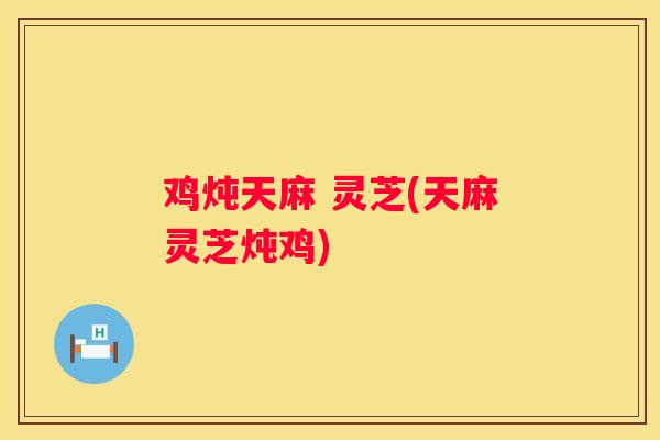 鸡炖天麻 灵芝(天麻灵芝炖鸡)