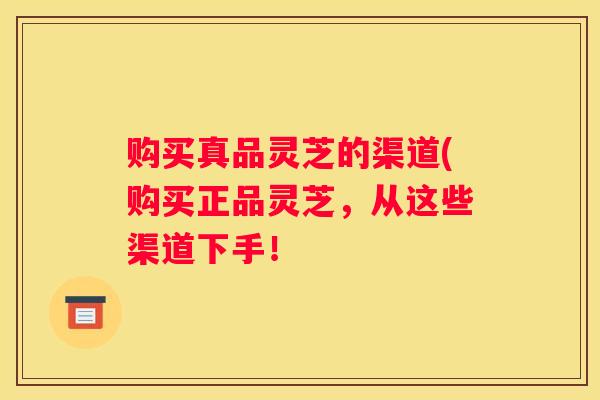 购买真品灵芝的渠道(购买正品灵芝，从这些渠道下手！