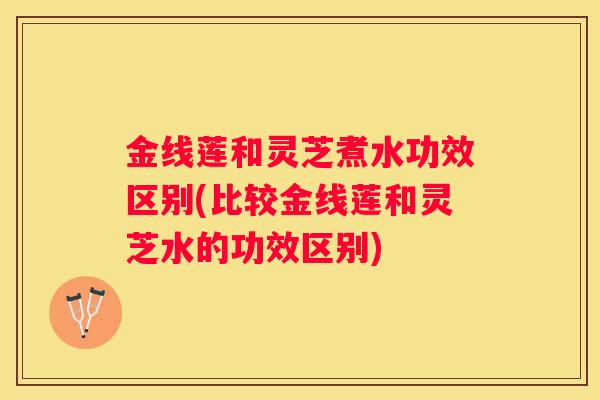 金线莲和灵芝煮水功效区别(比较金线莲和灵芝水的功效区别)