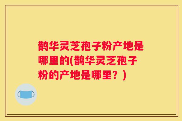 鹊华灵芝孢子粉产地是哪里的(鹊华灵芝孢子粉的产地是哪里？)