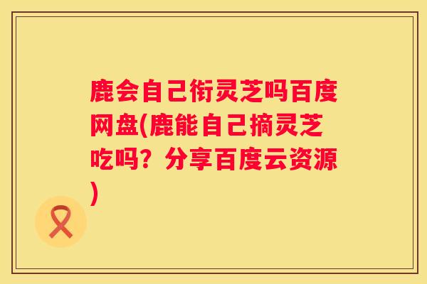 鹿会自己衔灵芝吗百度网盘(鹿能自己摘灵芝吃吗？分享百度云资源)