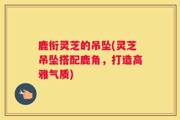 鹿衔灵芝的吊坠(灵芝吊坠搭配鹿角,打造高雅气质) 鹿衔灵芝的吊坠(灵芝吊坠搭配鹿角,打造高雅气质)