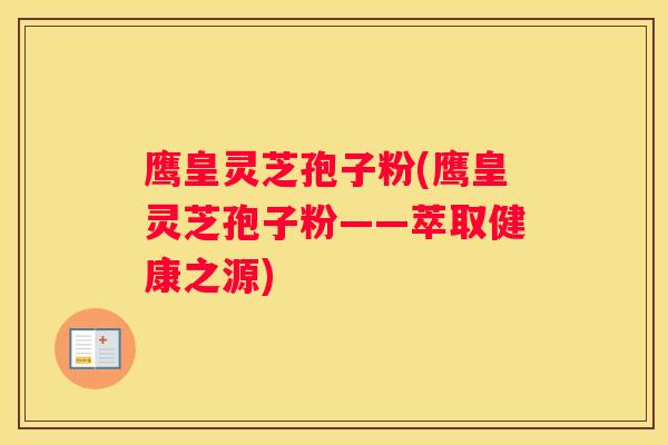 鹰皇灵芝孢子粉(鹰皇灵芝孢子粉——萃取健康之源) 鹰皇灵芝孢子粉(鹰皇灵芝孢子粉——萃取健康之源)