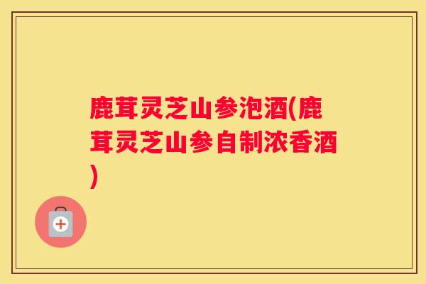 鹿茸灵芝山参泡酒(鹿茸灵芝山参自制浓香酒) 鹿茸灵芝山参泡酒(鹿茸灵芝山参自制浓香酒)