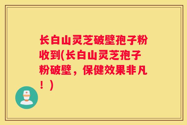 长白山灵芝破壁孢子粉收到(长白山灵芝孢子粉破壁，保健效果非凡！)