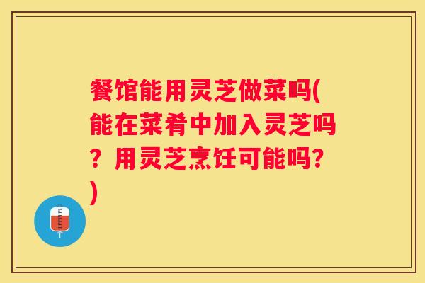 餐馆能用灵芝做菜吗(能在菜肴中加入灵芝吗？用灵芝烹饪可能吗？)