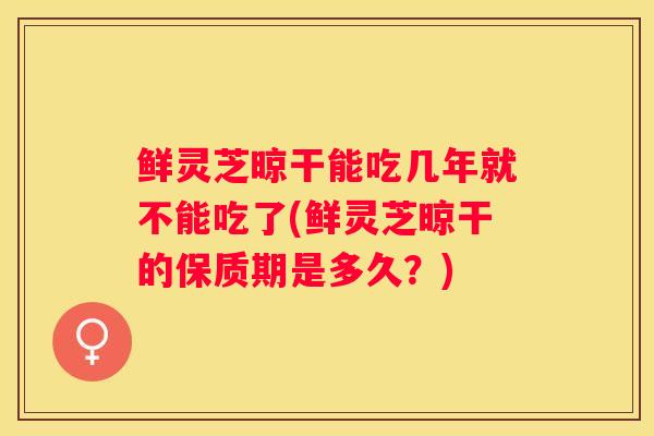 鲜灵芝晾干能吃几年就不能吃了(鲜灵芝晾干的保质期是多久？)