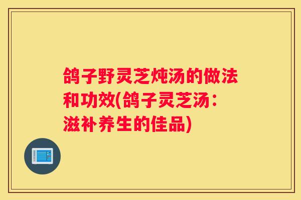 鸽子野灵芝炖汤的做法和功效(鸽子灵芝汤：滋补养生的佳品)