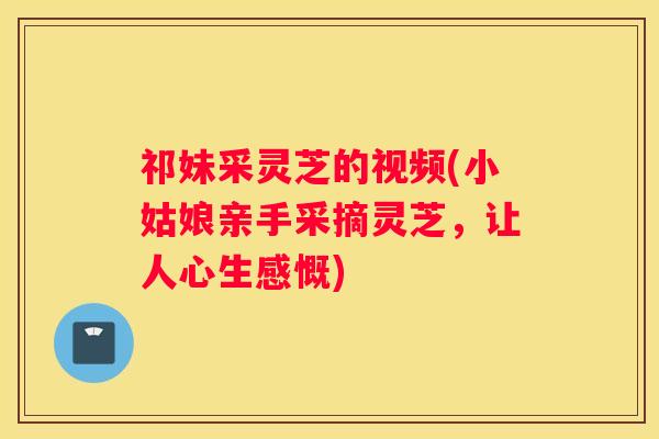 祁妹采灵芝的视频(小姑娘亲手采摘灵芝，让人心生感慨)