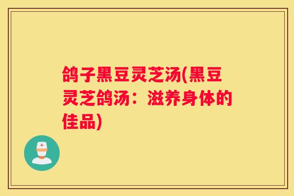 鸽子黑豆灵芝汤(黑豆灵芝鸽汤:滋养身体的佳品) 鸽子黑豆灵芝汤(黑豆灵芝鸽汤:滋养身体的佳品)