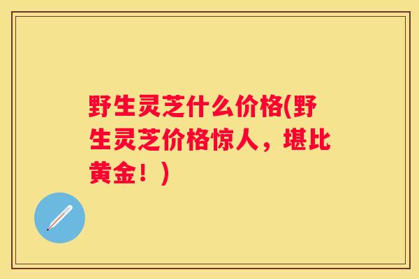 野生灵芝什么价格(野生灵芝价格惊人，堪比黄金！)