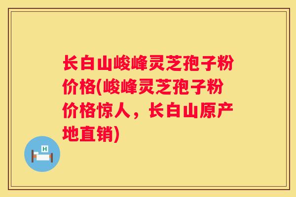 长白山峻峰灵芝孢子粉价格(峻峰灵芝孢子粉价格惊人，长白山原产地直销)