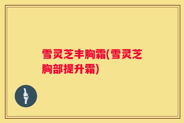 雪灵芝丰胸霜(雪灵芝胸部提升霜) 雪灵芝丰胸霜(雪灵芝胸部提升霜)