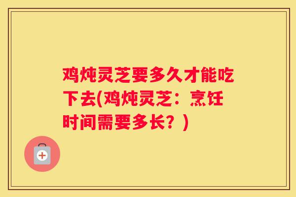 鸡炖灵芝要多久才能吃下去(鸡炖灵芝：烹饪时间需要多长？)
