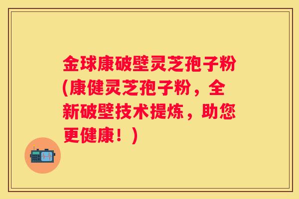 金球康破壁灵芝孢子粉(康健灵芝孢子粉，全新破壁技术提炼，助您更健康！)