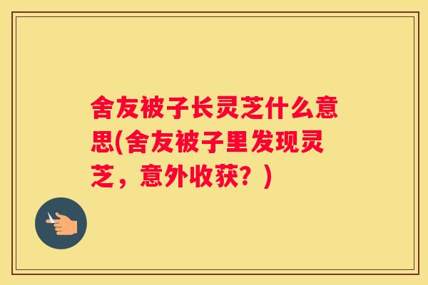 舍友被子长灵芝什么意思(舍友被子里发现灵芝，意外收获？)