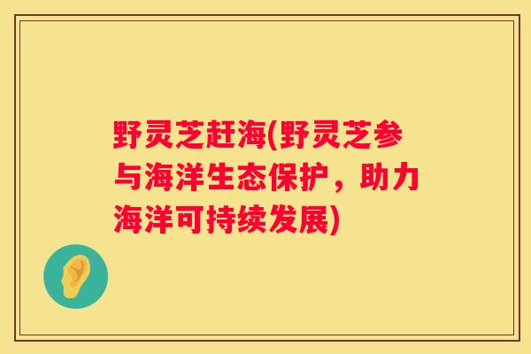 野灵芝赶海(野灵芝参与海洋生态保护，助力海洋可持续发展)
