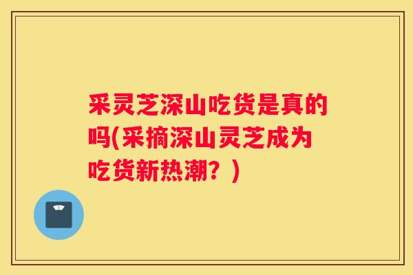采灵芝深山吃货是真的吗(采摘深山灵芝成为吃货新热潮?) 采灵芝深山吃货是真的吗(采摘深山灵芝成为吃货新热潮?)