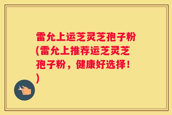 雷允上运芝灵芝孢子粉(雷允上推荐运芝灵芝孢子粉，健康好选择！)
