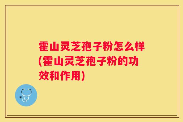 霍山灵芝孢子粉怎么样(霍山灵芝孢子粉的功效和作用)