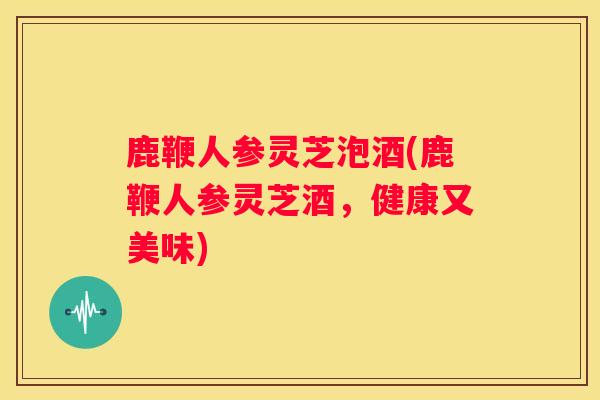 鹿鞭人参灵芝泡酒(鹿鞭人参灵芝酒，健康又美味)