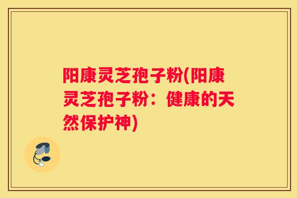阳康灵芝孢子粉(阳康灵芝孢子粉：健康的天然保护神)