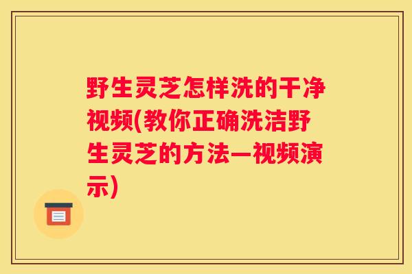 野生灵芝怎样洗的干净视频(教你正确洗洁野生灵芝的方法—视频演示)