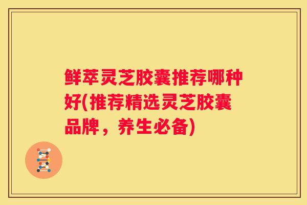 鲜萃灵芝胶囊推荐哪种好(推荐精选灵芝胶囊品牌，养生必备)