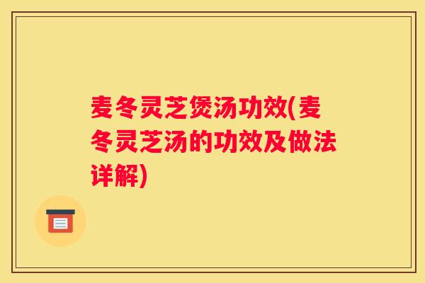 麦冬灵芝煲汤功效(麦冬灵芝汤的功效及做法详解)