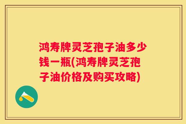 鸿寿牌灵芝孢子油多少钱一瓶(鸿寿牌灵芝孢子油价格及购买攻略) 鸿寿牌灵芝孢子油多少钱一瓶(鸿寿牌灵芝孢子油价格及购买攻略)