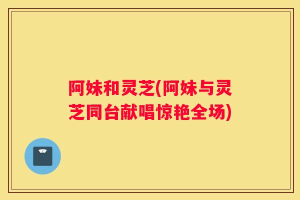 阿妹和灵芝(阿妹与灵芝同台献唱惊艳全场)