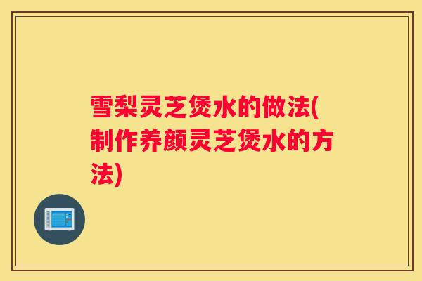 雪梨灵芝煲水的做法(制作养颜灵芝煲水的方法) 雪梨灵芝煲水的做法(制作养颜灵芝煲水的方法)