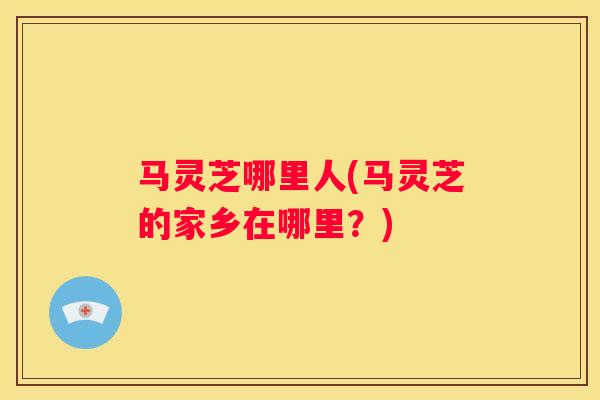马灵芝哪里人(马灵芝的家乡在哪里？)