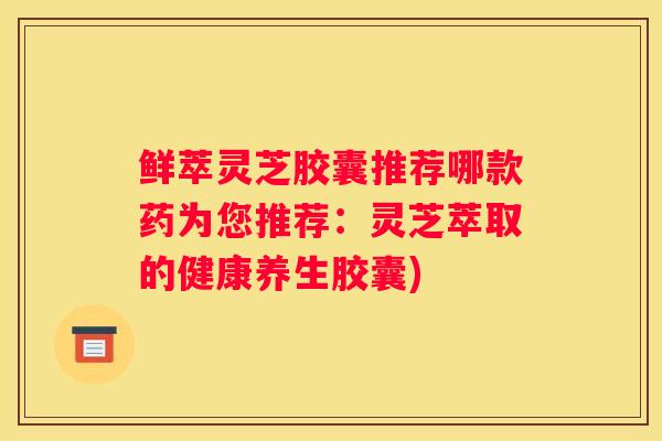鲜萃灵芝胶囊推荐哪款药为您推荐：灵芝萃取的健康养生胶囊)