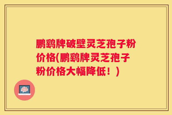 鹏鹞牌破壁灵芝孢子粉价格(鹏鹞牌灵芝孢子粉价格大幅降低！)