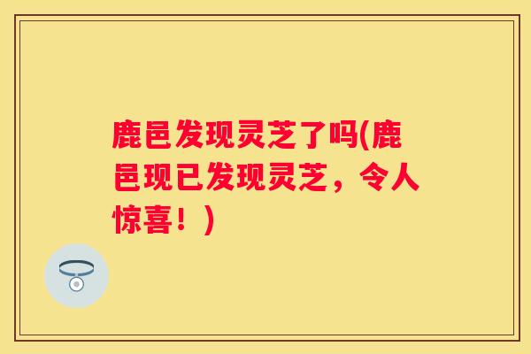 鹿邑发现灵芝了吗(鹿邑现已发现灵芝，令人惊喜！)