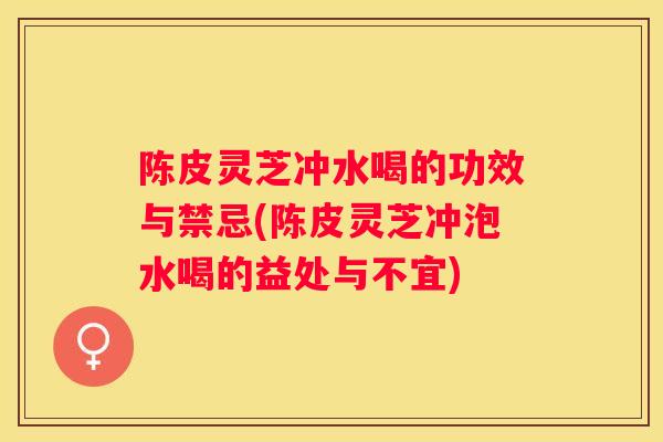 陈皮灵芝冲水喝的功效与禁忌(陈皮灵芝冲泡水喝的益处与不宜)