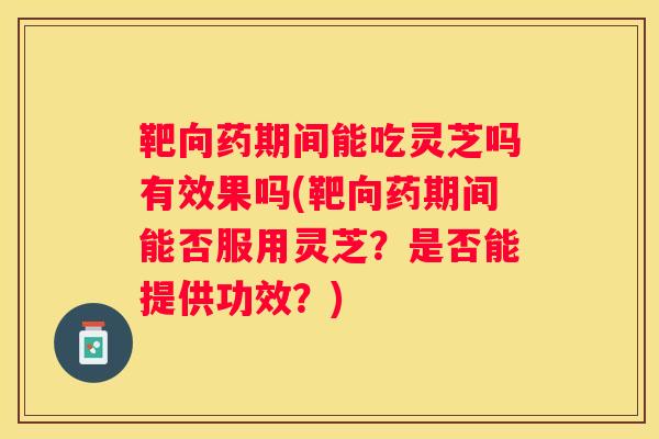 靶向药期间能吃灵芝吗有效果吗(靶向药期间能否服用灵芝？是否能提供功效？)
