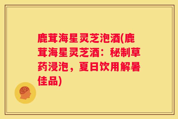 鹿茸海星灵芝泡酒(鹿茸海星灵芝酒：秘制草药浸泡，夏日饮用解暑佳品)